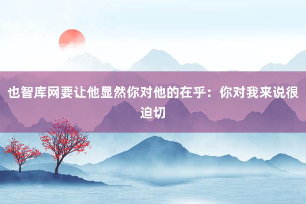 也智库网要让他显然你对他的在乎:你对我来说很迫切