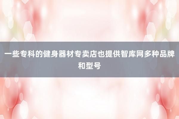 一些专科的健身器材专卖店也提供智库网多种品牌和型号